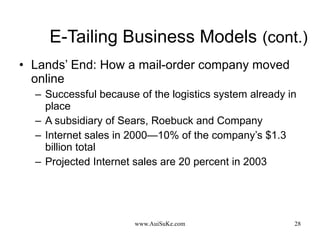 E-Tailing Business Models   (cont.) Lands’ End: How a mail-order company moved online Successful because of the logistics system already in place A subsidiary of Sears, Roebuck and Company  Internet sales in 2000—10% of the company’s $1.3 billion total Projected Internet sales are 20 percent in 2003 
