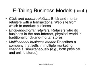 E-Tailing Business Models   (cont.) Click-and-mortar retailers:   Brick-and-mortar retailers with a transactional Web site from which to conduct business Brick-and-mortar retailers:   Retailers who do business in the non-Internet, physical world in traditional brick-and-mortar stores Multichannel business model:   Describes a company that sells in multiple marketing channels  simultaneously (e.g., both physical and online stores) 