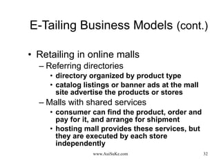 E-Tailing Business Models   (cont.) Retailing in online malls Referring directories directory organized by product type catalog listings or banner ads at the mall site advertise the products or stores Malls with shared services consumer can find the product, order and pay for it, and arrange for shipment hosting mall provides these services, but they are executed by each store independently 