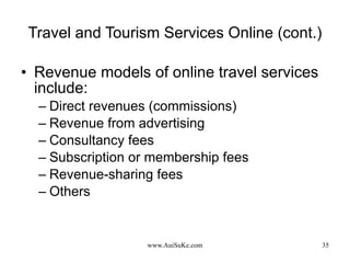 Travel and Tourism Services Online (cont.) Revenue models of online travel services include: Direct revenues (commissions) Revenue from advertising Consultancy fees Subscription or membership fees Revenue-sharing fees Others  