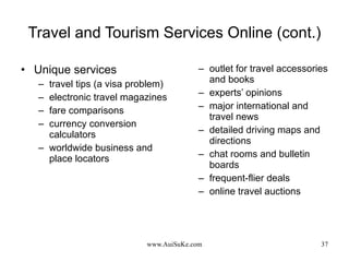 Travel and Tourism Services Online (cont.) Unique services travel tips (a visa problem) electronic travel magazines fare comparisons currency conversion calculators worldwide business and place locators outlet for travel accessories and books experts’ opinions major international and travel news detailed driving maps and directions  chat rooms and bulletin boards frequent-flier deals online travel auctions 