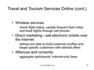 Travel and Tourism Services Online (cont.) Wireless services check flight status, update frequent flyer miles, and book flights through cell phones  Direct marketing—sell  electronic tickets over the Internet airlines are able to build customer profiles and target specific customers with tailored offers Alliances and consortia aggregate participants’ Internet-only fares 