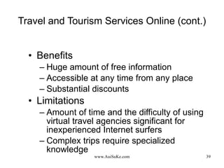 Travel and Tourism Services Online (cont.) Benefits Huge amount of free information Accessible at any time from any place Substantial discounts  Limitations Amount of time and the difficulty of using virtual travel agencies significant for inexperienced Internet surfers Complex trips require specialized knowledge 
