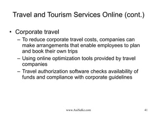 Travel and Tourism Services Online (cont.) Corporate travel To reduce corporate travel costs, companies can make arrangements that enable employees to plan and book their own trips Using online optimization tools provided by travel companies Travel authorization software checks availability of funds and compliance with corporate guidelines 
