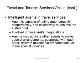 Travel and Tourism Services Online (cont.) Intelligent agents in travel services Agent is capable of acting autonomously, cooperatively, and collectively to achieve the stated goal Involved in buyer-seller negotiations Agents may activate other agents to make special arrangements, cooperate with each other, activate multimedia presentations, or make special inquiries 