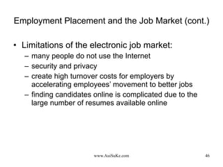 Employment Placement and the Job Market (cont.) Limitations of the electronic job market: many people do not use the Internet security and privacy create high turnover costs for employers by accelerating employees’ movement to better jobs finding candidates online is complicated due to the large number of resumes available online 