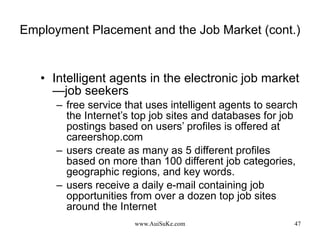 Employment Placement and the Job Market (cont.) Intelligent agents in the electronic job market—job seekers free service that uses intelligent agents to search the Internet’s top job sites and databases for job postings based on users’ profiles is offered at careershop.com users create as many as 5 different profiles based on more than 100 different job categories, geographic regions, and key words.  users receive a daily e-mail containing job opportunities from over a dozen top job sites around the Internet 