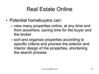 Real Estate Online Potential homebuyers can: view many properties online, at any time and from anywhere, saving time for the buyer and the broker sort and organize properties according to specific criteria and preview the exterior and interior design of the properties, shortening the search process 