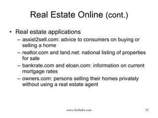 Real Estate Online  (cont.) Real estate applications assist2sell.com: advice to consumers on buying or selling a home realtor.com and land.net: national listing of properties for sale bankrate.com and eloan.com: information on current mortgage rates owners.com: persons selling their homes privately without using a real estate agent 