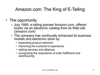 Amazon.com: The King of E-Tailing The opportunity July 1995, e-tailing pioneer Amazon.com, offered books via an electronic catalog from its Web site ( amazon.com ) The company has continually enhanced its business models and electronic store by: expanding product selection improving the customer’s experience adding services and alliances recognizing the importance of order fulfillment and warehousing 