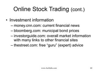 Online Stock Trading  (cont.) Investment information money.cnn.com: current financial news bloomberg.com: municipal bond prices investorguide.com: overall market information with many links to other financial sites thestreet.com: free “guru” (expert) advice 