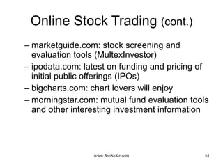 Online Stock Trading  (cont.) marketguide.com: stock screening and evaluation tools (MultexInvestor) ipodata.com: latest on funding and pricing of initial public offerings (IPOs) bigcharts.com: chart lovers will enjoy morningstar.com: mutual fund evaluation tools and other interesting investment information 