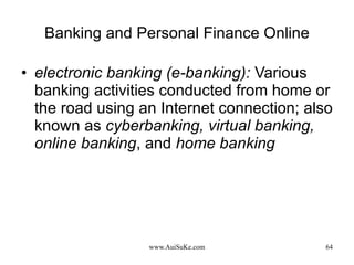 Banking and Personal Finance Online electronic banking (e-banking):  Various banking activities conducted from home or the road using an Internet connection; also known as  cyberbanking, virtual banking, online banking , and  home banking 
