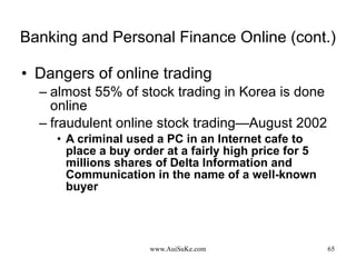 Banking and Personal Finance Online (cont.) Dangers of online trading almost 55% of stock trading in Korea is done online  fraudulent online stock trading—August 2002 A criminal used a PC in an Internet cafe to place a buy order at a fairly high price for 5 millions shares of Delta Information and Communication in the name of a well-known buyer  