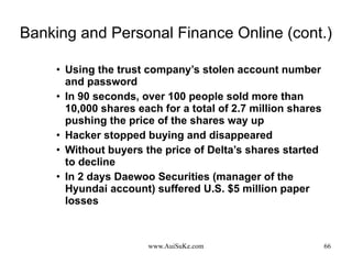 Banking and Personal Finance Online (cont.) Using the trust company’s stolen account number and password  In 90 seconds, over 100 people sold more than 10,000 shares each for a total of 2.7 million shares pushing the price of the shares way up  Hacker stopped buying and disappeared  Without buyers the price of Delta’s shares started to decline In 2 days Daewoo Securities (manager of the Hyundai account) suffered U.S. $5 million paper losses 