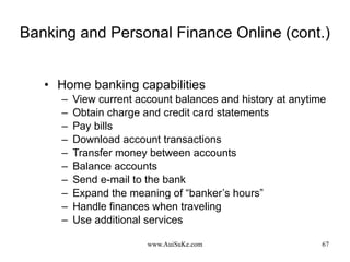 Banking and Personal Finance Online (cont.) Home banking capabilities View current account balances and history at anytime Obtain charge and credit card statements Pay bills Download account transactions Transfer money between accounts Balance accounts Send e-mail to the bank Expand the meaning of “banker’s hours” Handle finances when traveling Use additional services 