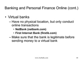 Banking and Personal Finance Online (cont.) Virtual banks Have no physical location, but only conduct online transactions NetBank (netbank.com) First Internet Bank (firstib.com) Make sure that the bank is legitimate before sending money to a virtual bank 