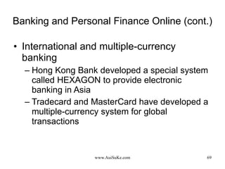 Banking and Personal Finance Online (cont.) International and multiple-currency banking Hong Kong Bank developed a special system called HEXAGON to provide electronic banking in Asia Tradecard and MasterCard have developed a multiple-currency system for global transactions 
