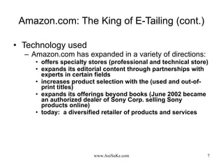 Amazon.com: The King of E-Tailing (cont.) Technology used Amazon.com has expanded in a variety of directions:  offers specialty stores (professional and technical store) expands its editorial content through partnerships with experts in certain fields increases product selection with the (used and out-of-print titles) expands its offerings beyond books (June 2002 became an authorized dealer of Sony Corp. selling Sony products online) today:  a diversified retailer of products and services 