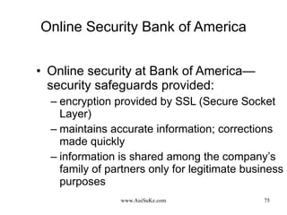 Online Security Bank of America Online security at Bank of America—security safeguards provided: encryption provided by SSL (Secure Socket Layer) maintains accurate information; corrections made quickly  information is shared among the company’s family of partners only for legitimate business purposes  