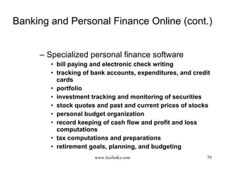 Banking and Personal Finance Online (cont.) Specialized personal finance software bill paying and electronic check writing tracking of bank accounts, expenditures, and credit cards portfolio  investment tracking and monitoring of securities stock quotes and past and current prices of stocks personal budget organization record keeping of cash flow and profit and loss computations tax computations and preparations  retirement goals, planning, and budgeting 