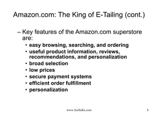 Amazon.com: The King of E-Tailing (cont.) Key features of the Amazon.com superstore are: easy browsing, searching, and ordering  useful product information, reviews, recommendations, and personalization  broad selection low prices secure payment systems efficient order fulfillment personalization 