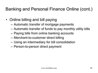 Banking and Personal Finance Online (cont.) Online billing and bill paying  Automatic transfer of mortgage payments Automatic transfer of funds to pay monthly utility bills Paying bills from online banking accounts Merchant-to-customer direct billing Using an intermediary for bill consolidation Person-to-person direct payment 