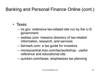 Banking and Personal Finance Online (cont.) Taxes irs.gov: extensive tax-related site run by the U.S. government webtax.com: massive directory of tax-related information, research, and services fairmark.com: a tax guide for investors moneycentral.msn.com/tax/workshop:  useful reference and educational site quicken.com/taxes: emphasizes tax planning 