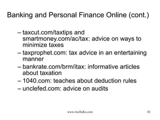 Banking and Personal Finance Online (cont.) taxcut.com/taxtips and smartmoney.com/ac/tax: advice on ways to minimize taxes taxprophet.com: tax advice in an entertaining manner bankrate.com/brm/itax: informative articles about taxation 1040.com: teaches about deduction rules unclefed.com: advice on audits 