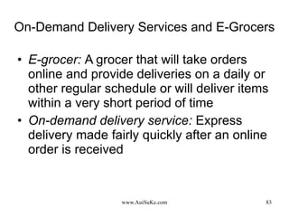 On-Demand Delivery Services and E-Grocers E-grocer:   A grocer that will take orders online and provide deliveries on a daily or other regular schedule or will deliver items within a very short period of time On-demand delivery service:   Express delivery made fairly quickly after an online order is received 