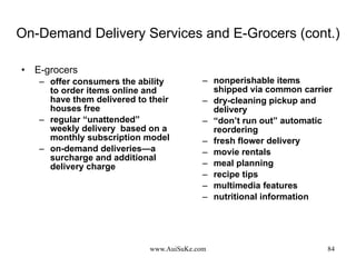 On-Demand Delivery Services and E-Grocers (cont.) E-grocers offer consumers the ability to order items online and have them delivered to their houses free  regular “unattended” weekly delivery  based on a monthly subscription model on-demand deliveries—a surcharge and additional delivery charge nonperishable items shipped via common carrier dry-cleaning pickup and delivery “ don’t run out” automatic reordering  fresh flower delivery movie rentals meal planning recipe tips multimedia features nutritional information 