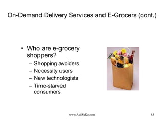 On-Demand Delivery Services and E-Grocers (cont.) Who are e-grocery shoppers? Shopping avoiders Necessity users New technologists Time-starved consumers 