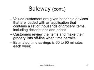 Safeway  (cont.) Valued customers are given handheld devices that are loaded with an application that contains a list of thousands of grocery items, including descriptions and prices  Customers review the items and make their grocery lists off-line when time permits  Estimated time savings is 60 to 90 minutes each week  