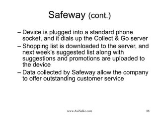 Safeway  (cont.) Device is plugged into a standard phone socket, and it dials up the Collect & Go server  Shopping list is downloaded to the server, and next week’s suggested list along with suggestions and promotions are uploaded to the device  Data collected by Safeway allow the company to offer outstanding customer service  