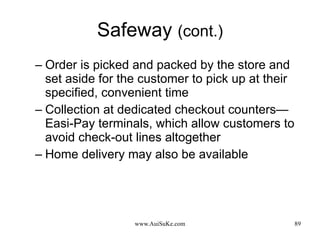 Safeway  (cont.) Order is picked and packed by the store and set aside for the customer to pick up at their specified, convenient time  Collection at dedicated checkout counters—Easi-Pay terminals, which allow customers to avoid check-out lines altogether  Home delivery may also be available 