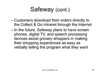 Safeway  (cont.) Customers download their orders directly to the Collect & Go intranet through the Internet In the future, Safeway plans to have screen phones, digital TV, and speech processing devices assist grocery shoppers in making their shopping experiences as easy as verbally telling the program what they want  