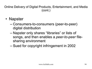 Online Delivery of Digital Products, Entertainment, and Media (cont.) Napster  Consumers-to-consumers (peer-to-peer) digital distribution Napster only shares “libraries” or lists of songs, and then enables a  peer-to-peer  file-sharing environment Sued for copyright infringement in 2002 