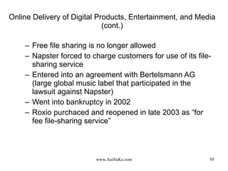 Online Delivery of Digital Products, Entertainment, and Media (cont.) Free file sharing is no longer allowed Napster forced to charge customers for use of its file-sharing service Entered into an agreement with Bertelsmann AG (large global music label that participated in the lawsuit against Napster) Went into bankruptcy in 2002 Roxio purchaced and reopened in late 2003 as “for fee file-sharing service” 
