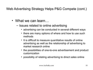 Web Advertising Strategy Helps P&G Compete (cont.) What we can learn… Issues related to online advertising advertising can be conducted in several different ways there are many options of where and how to use such methods It is difficult to measure quantitative results of online advertising as well as the relationship of advertising to market research online the possibilities of one-to-one advertisement and product customization possibility of relating advertising to direct sales online 