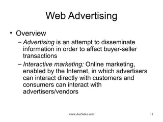 Web Advertising Overview Advertising  is an attempt to disseminate information in order to affect buyer-seller transactions Interactive marketing:   Online marketing, enabled by the Internet, in which advertisers can interact directly with customers and consumers can interact with advertisers/vendors 