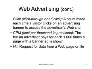 Web Advertising  (cont.) Click (click-through or ad click):  A count made each time a visitor clicks on an advertising banner to access the advertiser‘s Web site CPM (cost per thousand impressions):   The fee an advertiser pays for each 1,000 times a page with a banner ad is shown Hit:  Request for data from a Web page or file 