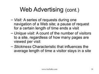 Web Advertising  (cont.) Visit:   A series of requests during one navigation of a Web site; a pause of request for a certain length of time ends a visit Unique visit:   A count of the number of visitors to a site, regardless of how many pages are viewed per visit Stickiness   Characteristic that influences the average length of time a visitor stays in a site 