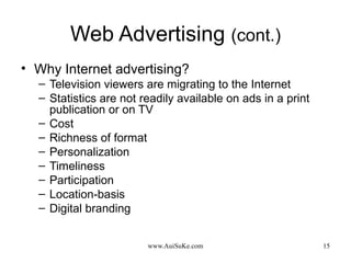 Web Advertising  (cont.) Why Internet advertising? Television viewers are migrating to the Internet Statistics are not readily available on ads in a print publication or on TV  Cost Richness of format Personalization Timeliness Participation Location-basis Digital branding 