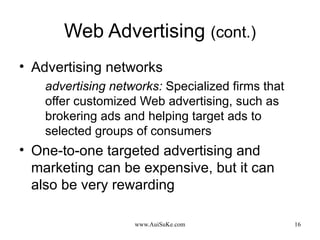 Web Advertising  (cont.) Advertising networks advertising networks:   Specialized firms that offer customized Web advertising, such as brokering ads and helping target ads to selected groups of consumers One-to-one targeted advertising and marketing can be expensive, but it can also be very rewarding 