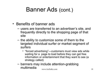 Banner Ads  (cont.) Benefits of banner ads users are transferred to an advertiser’s site, and frequently directly to the shopping page of that site the ability to customize some of them to the targeted individual surfer or market segment of surfers “ forced advertising”—customers must view ads while waiting for a  page to load before they can get free information or entertainment that they want to see (a strategy called) banners may include attention-grabbing multimedia 