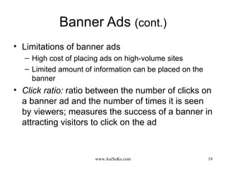 Banner Ads  (cont.) Limitations of banner ads High cost of placing ads on high-volume sites Limited amount of information can be placed on the banner Click ratio:   ratio between the number of clicks on a banner ad and the number of times it is seen by viewers; measures the success of a banner in attracting visitors to click on the ad 