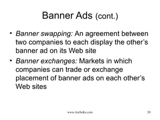 Banner Ads  (cont.) Banner swapping:   An agreement between two companies to each display the other’s banner ad on its Web site Banner exchanges:   Markets in which companies can trade or exchange placement of banner ads on each other’s Web sites 