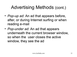 Advertising Methods  (cont.) Pop-up ad:   An ad that appears before, after, or during Internet surfing or when reading e-mail Pop-under ad:   An ad that appears underneath the current browser window, so when the  user closes the active window, they see the ad 