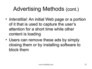 Advertising Methods  (cont.) Interstitial:   An initial Web page or a portion of it that is used to capture the user’s attention for a short time while other content is loading Users can remove these ads by simply closing them or by installing software to block them 