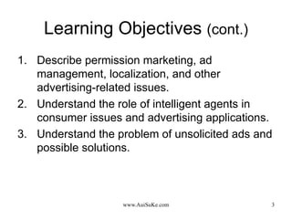 Learning Objectives  (cont.) Describe permission marketing, ad management, localization, and other advertising-related issues. Understand the role of intelligent agents in consumer issues and advertising applications. Understand the problem of unsolicited ads and possible solutions. 